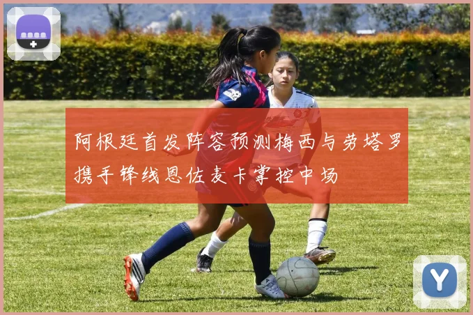 阿根廷首发阵容预测梅西与劳塔罗携手锋线恩佐麦卡掌控中场
