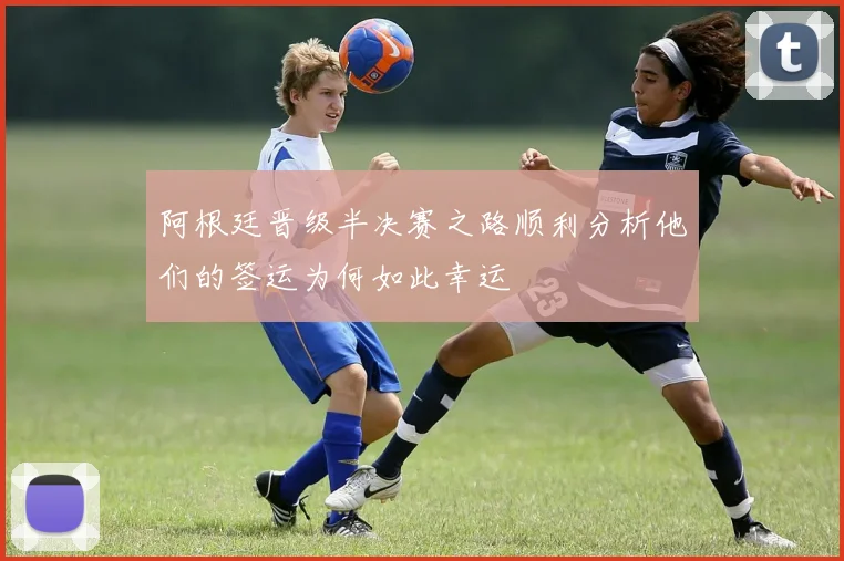 阿根廷晋级半决赛之路顺利分析他们的签运为何如此幸运