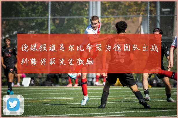 德媒报道乌尔比希若为德国队出战科隆将获奖金激励