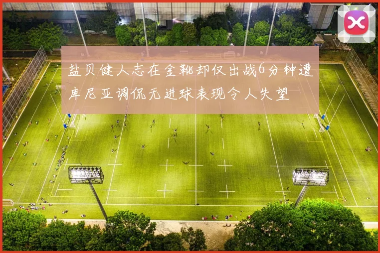 盐贝健人志在金靴却仅出战6分钟遭库尼亚调侃无进球表现令人失望