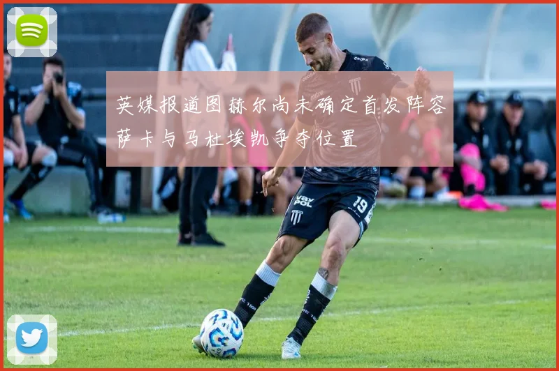 英媒报道图赫尔尚未确定首发阵容萨卡与马杜埃凯争夺位置