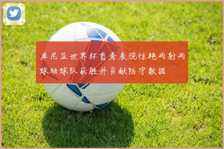 库尼亚世界杯首秀表现惊艳两射两球助球队获胜并贡献防守数据