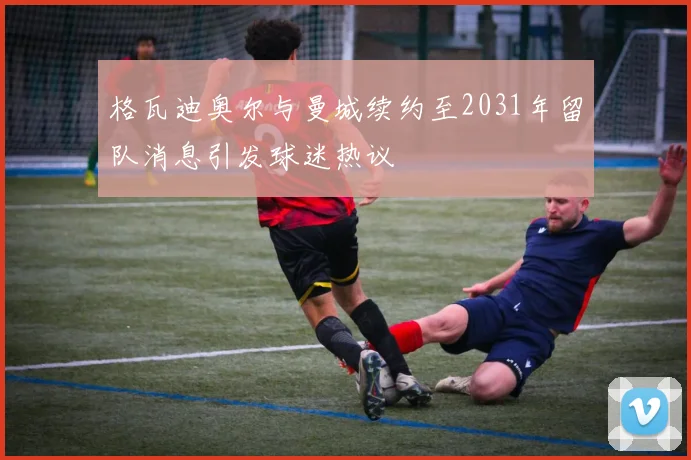 格瓦迪奥尔与曼城续约至2031年留队消息引发球迷热议