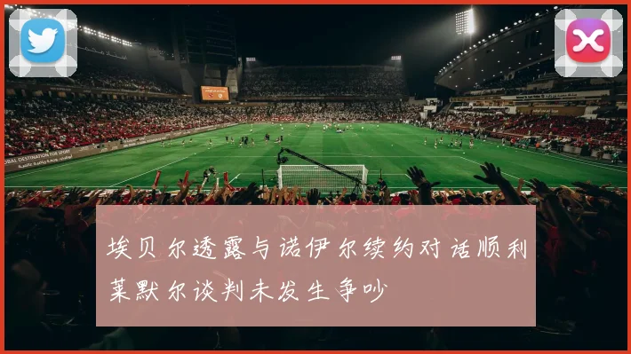埃贝尔透露与诺伊尔续约对话顺利莱默尔谈判未发生争吵