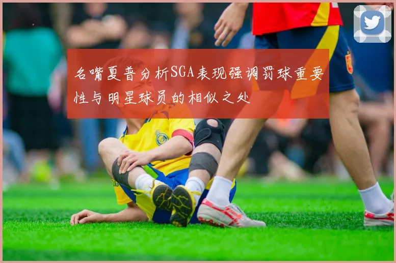 名嘴夏普分析SGA表现强调罚球重要性与明星球员的相似之处
