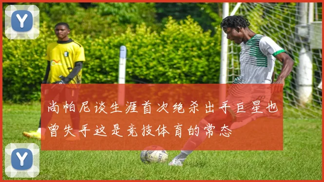 尚帕尼谈生涯首次绝杀出手巨星也曾失手这是竞技体育的常态