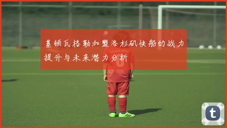 基顿瓦格勒加盟洛杉矶快船的战力提升与未来潜力分析