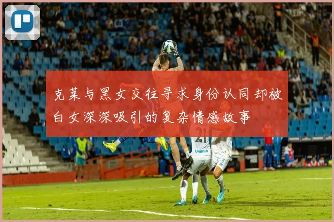 克莱与黑女交往寻求身份认同却被白女深深吸引的复杂情感故事