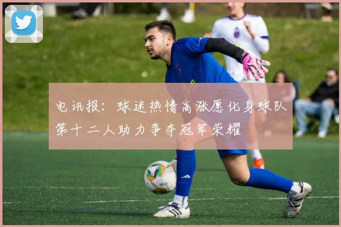 电讯报：球迷热情高涨愿化身球队第十二人助力争夺冠军荣耀
