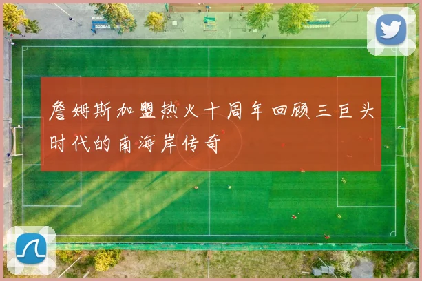 詹姆斯加盟热火十周年回顾三巨头时代的南海岸传奇