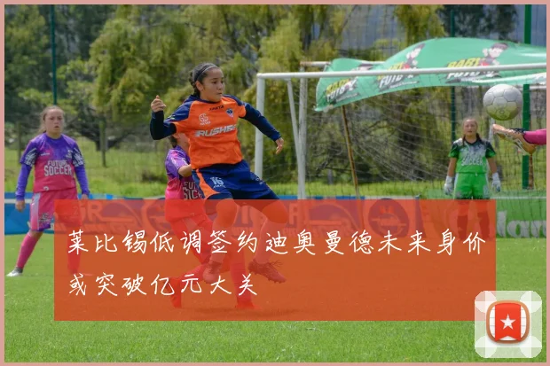 莱比锡低调签约迪奥曼德未来身价或突破亿元大关