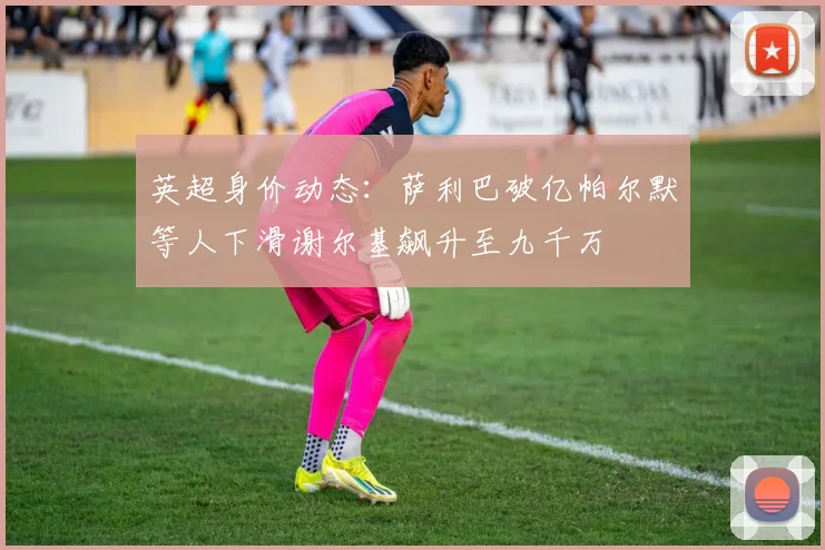 英超身价动态：萨利巴破亿帕尔默等人下滑谢尔基飙升至九千万