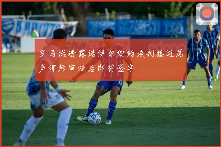 罗马诺透露诺伊尔续约谈判接近尾声律师审核后即将签字